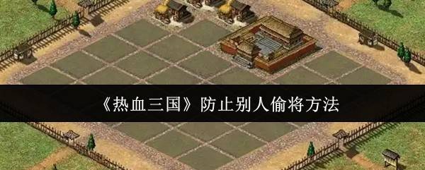 热血三国防偷将终极指南：铜墙铁壁+死忠养成双保险
